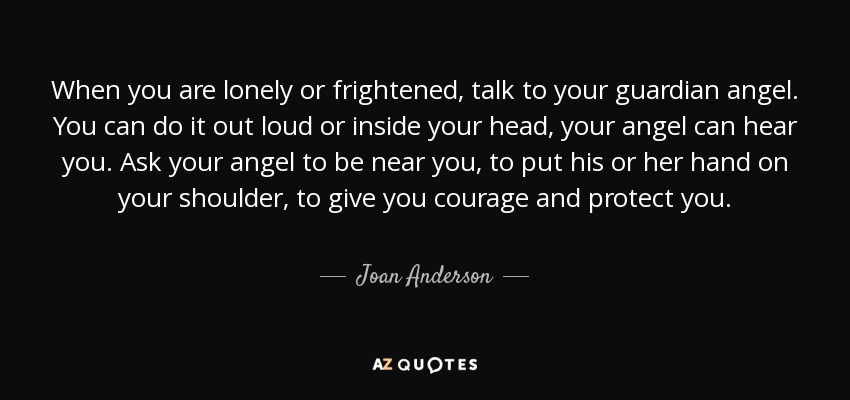 When you are lonely or frightened, talk to your guardian angel. You can do it out loud or inside your head, your angel can hear you. Ask your angel to be near you, to put his or her hand on your shoulder, to give you courage and protect you. - Joan Anderson
