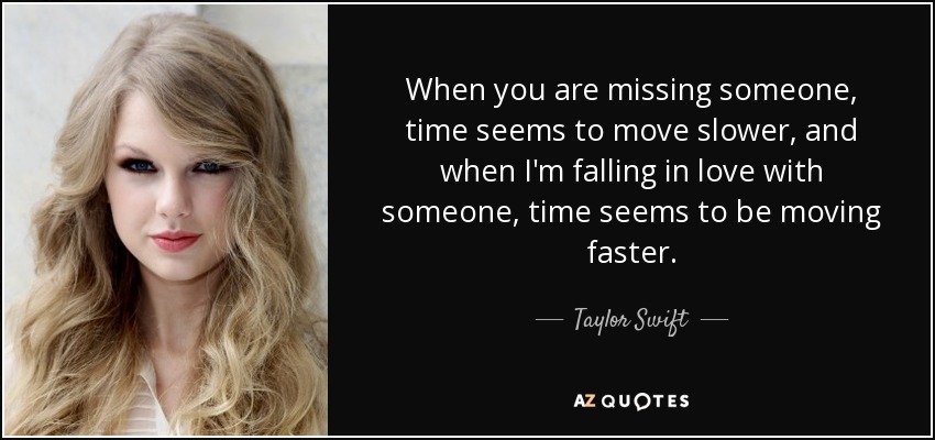 When you are missing someone, time seems to move slower, and when I'm falling in love with someone, time seems to be moving faster. - Taylor Swift