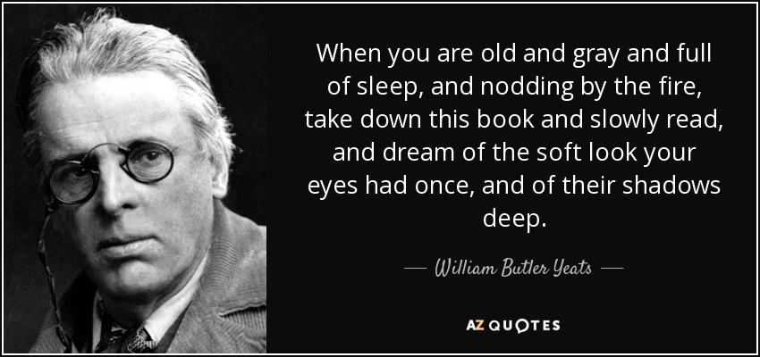 When you are old and gray and full of sleep, and nodding by the fire, take down this book and slowly read, and dream of the soft look your eyes had once, and of their shadows deep. - William Butler Yeats