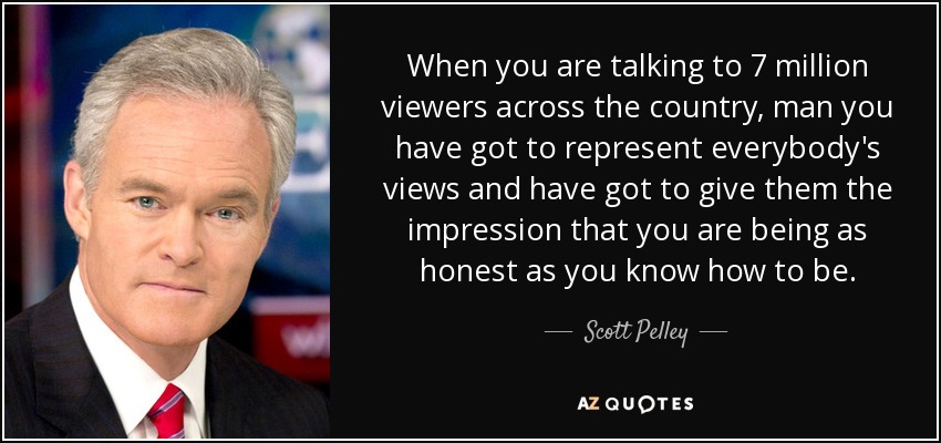 When you are talking to 7 million viewers across the country, man you have got to represent everybody's views and have got to give them the impression that you are being as honest as you know how to be. - Scott Pelley