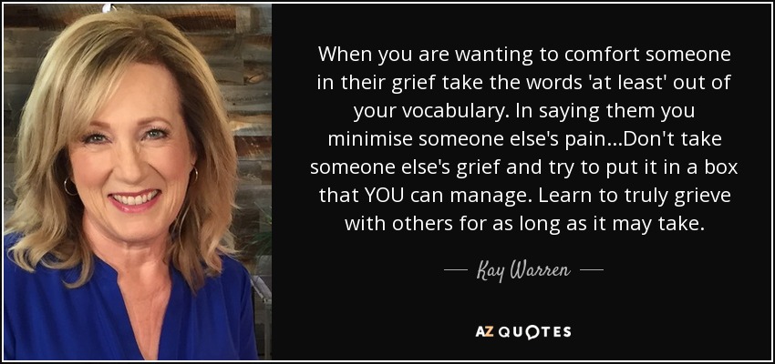 When you are wanting to comfort someone in their grief take the words 'at least' out of your vocabulary. In saying them you minimise someone else's pain...Don't take someone else's grief and try to put it in a box that YOU can manage. Learn to truly grieve with others for as long as it may take. - Kay Warren