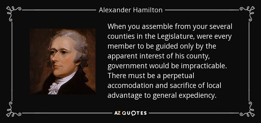 When you assemble from your several counties in the Legislature, were every member to be guided only by the apparent interest of his county, government would be impracticable. There must be a perpetual accomodation and sacrifice of local advantage to general expediency. - Alexander Hamilton