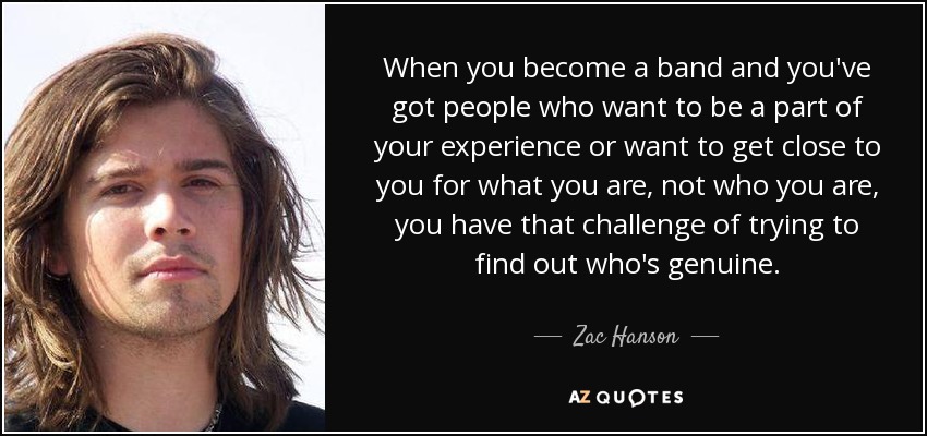 When you become a band and you've got people who want to be a part of your experience or want to get close to you for what you are, not who you are, you have that challenge of trying to find out who's genuine. - Zac Hanson