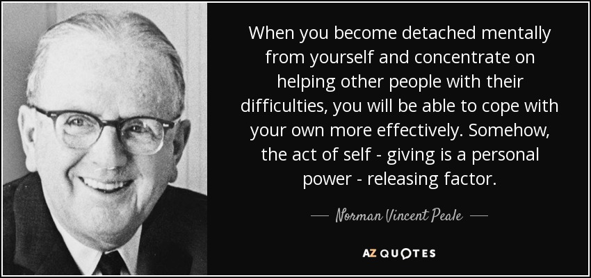 When you become detached mentally from yourself and concentrate on helping other people with their difficulties, you will be able to cope with your own more effectively. Somehow, the act of self - giving is a personal power - releasing factor. - Norman Vincent Peale