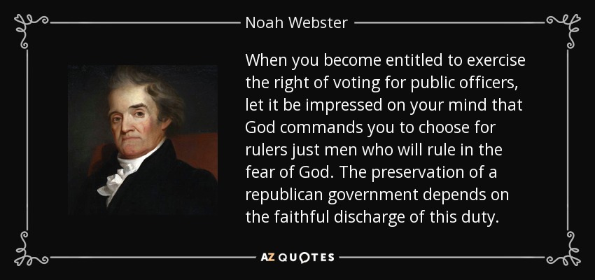 When you become entitled to exercise the right of voting for public officers, let it be impressed on your mind that God commands you to choose for rulers just men who will rule in the fear of God. The preservation of a republican government depends on the faithful discharge of this duty. - Noah Webster