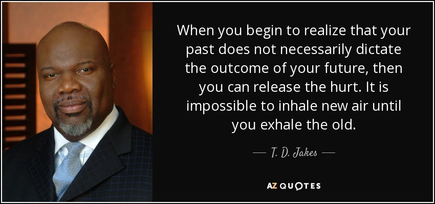 When you begin to realize that your past does not necessarily dictate the outcome of your future, then you can release the hurt. It is impossible to inhale new air until you exhale the old. - T. D. Jakes