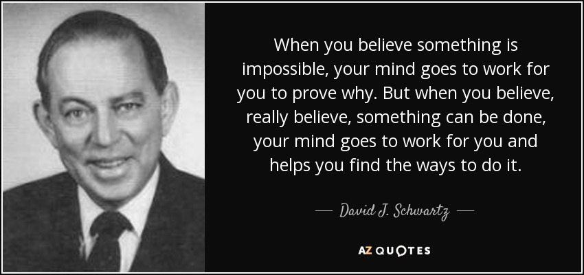 When you believe something is impossible, your mind goes to work for you to prove why. But when you believe, really believe, something can be done, your mind goes to work for you and helps you find the ways to do it. - David J. Schwartz