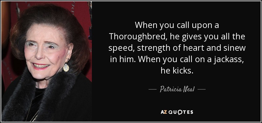 When you call upon a Thoroughbred, he gives you all the speed, strength of heart and sinew in him. When you call on a jackass, he kicks. - Patricia Neal