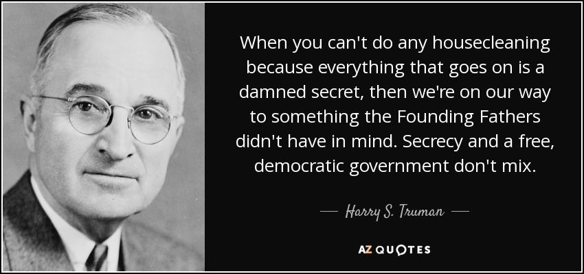 When you can't do any housecleaning because everything that goes on is a damned secret, then we're on our way to something the Founding Fathers didn't have in mind. Secrecy and a free, democratic government don't mix. - Harry S. Truman