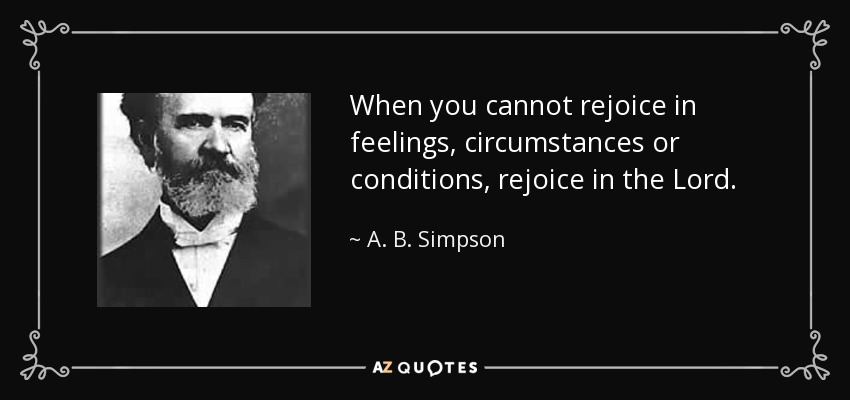 When you cannot rejoice in feelings, circumstances or conditions, rejoice in the Lord. - A. B. Simpson