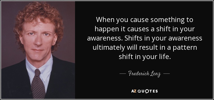 When you cause something to happen it causes a shift in your awareness. Shifts in your awareness ultimately will result in a pattern shift in your life. - Frederick Lenz