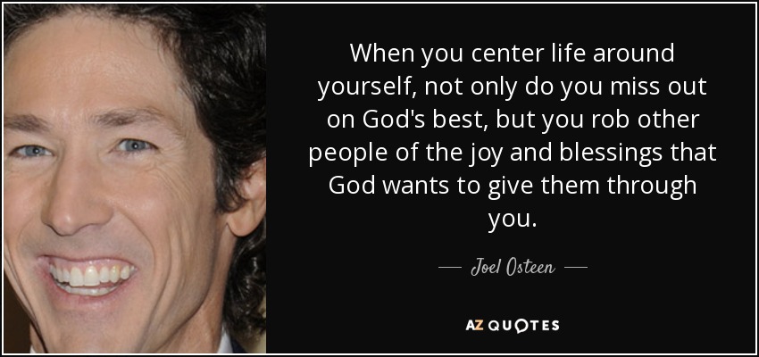 When you center life around yourself, not only do you miss out on God's best, but you rob other people of the joy and blessings that God wants to give them through you. - Joel Osteen