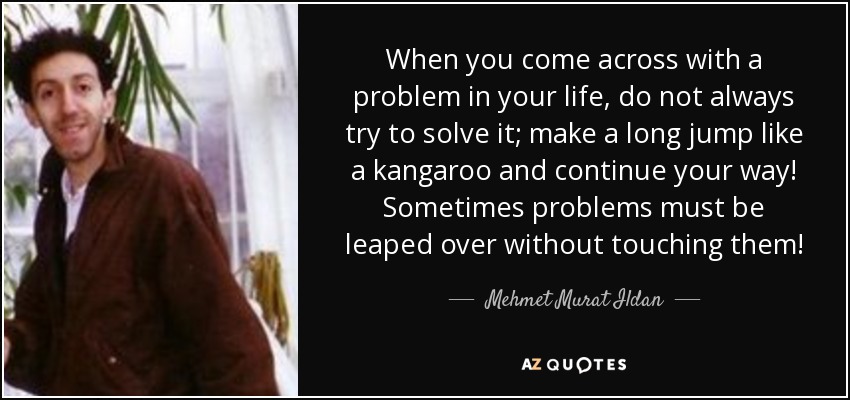 When you come across with a problem in your life, do not always try to solve it; make a long jump like a kangaroo and continue your way! Sometimes problems must be leaped over without touching them! - Mehmet Murat Ildan