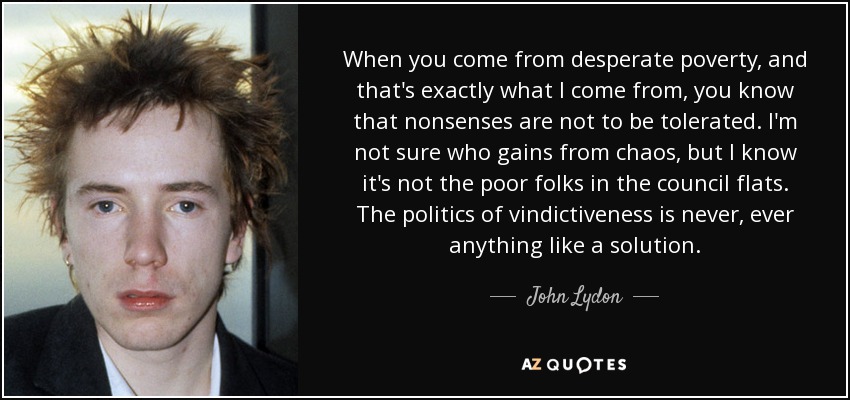 When you come from desperate poverty, and that's exactly what I come from, you know that nonsenses are not to be tolerated. I'm not sure who gains from chaos, but I know it's not the poor folks in the council flats. The politics of vindictiveness is never, ever anything like a solution. - John Lydon
