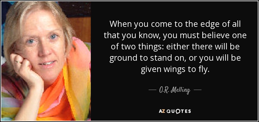 When you come to the edge of all that you know, you must believe one of two things: either there will be ground to stand on, or you will be given wings to fly. - O.R. Melling