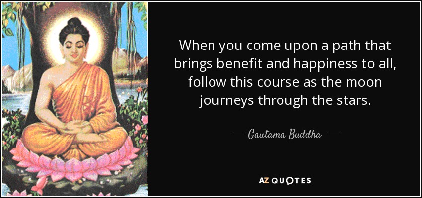 When you come upon a path that brings benefit and happiness to all, follow this course as the moon journeys through the stars. - Gautama Buddha