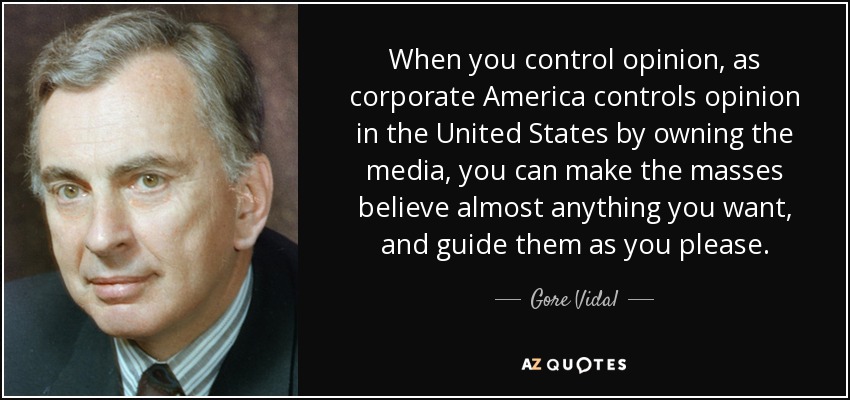When you control opinion, as corporate America controls opinion in the United States by owning the media, you can make the masses believe almost anything you want, and guide them as you please. - Gore Vidal