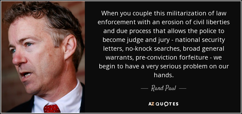 When you couple this militarization of law enforcement with an erosion of civil liberties and due process that allows the police to become judge and jury - national security letters, no-knock searches, broad general warrants, pre-conviction forfeiture - we begin to have a very serious problem on our hands. - Rand Paul