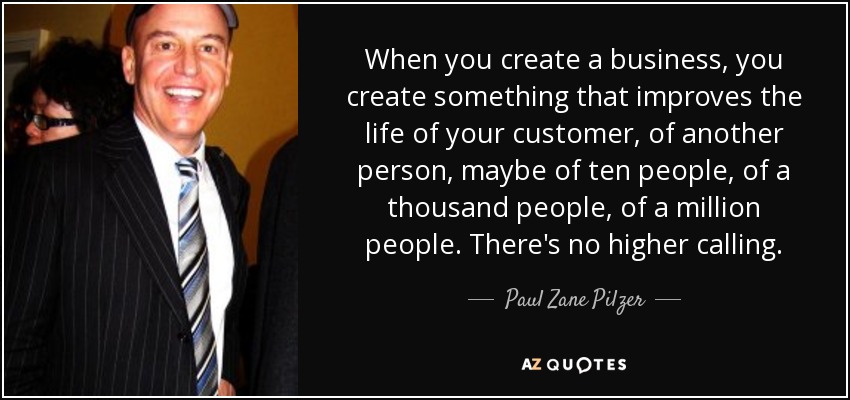 When you create a business, you create something that improves the life of your customer, of another person, maybe of ten people, of a thousand people, of a million people. There's no higher calling. - Paul Zane Pilzer