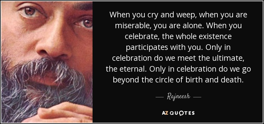 When you cry and weep, when you are miserable, you are alone. When you celebrate, the whole existence participates with you. Only in celebration do we meet the ultimate, the eternal. Only in celebration do we go beyond the circle of birth and death. - Rajneesh