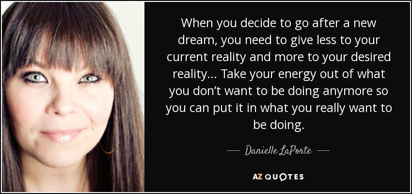 When you decide to go after a new dream, you need to give less to your current reality and more to your desired reality... Take your energy out of what you don’t want to be doing anymore so you can put it in what you really want to be doing. - Danielle LaPorte