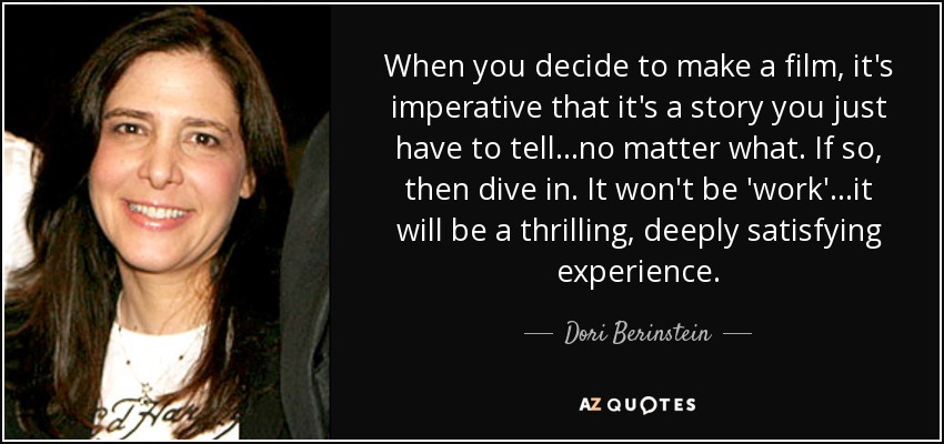 When you decide to make a film, it's imperative that it's a story you just have to tell...no matter what. If so, then dive in. It won't be 'work'...it will be a thrilling, deeply satisfying experience. - Dori Berinstein