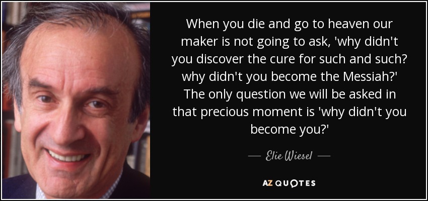 When you die and go to heaven our maker is not going to ask, 'why didn't you discover the cure for such and such? why didn't you become the Messiah?' The only question we will be asked in that precious moment is 'why didn't you become you?' - Elie Wiesel