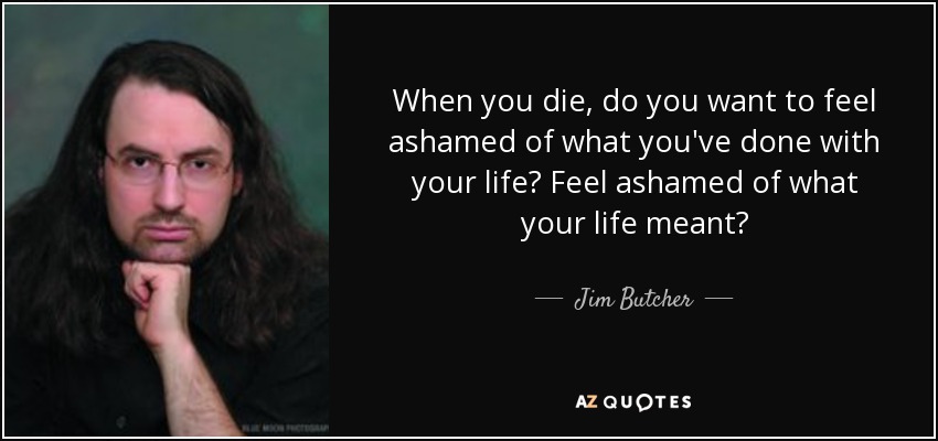 When you die, do you want to feel ashamed of what you've done with your life? Feel ashamed of what your life meant? - Jim Butcher