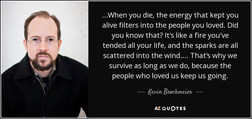 ...When you die, the energy that kept you alive filters into the people you loved. Did you know that? It's like a fire you've tended all your life, and the sparks are all scattered into the wind.... That's why we survive as long as we do, because the people who loved us keep us going. - Kevin Brockmeier