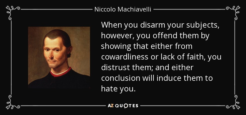 When you disarm your subjects, however, you offend them by showing that either from cowardliness or lack of faith, you distrust them; and either conclusion will induce them to hate you. - Niccolo Machiavelli