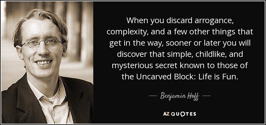 When you discard arrogance, complexity, and a few other things that get in the way, sooner or later you will discover that simple, childlike, and mysterious secret known to those of the Uncarved Block: Life is Fun. - Benjamin Hoff