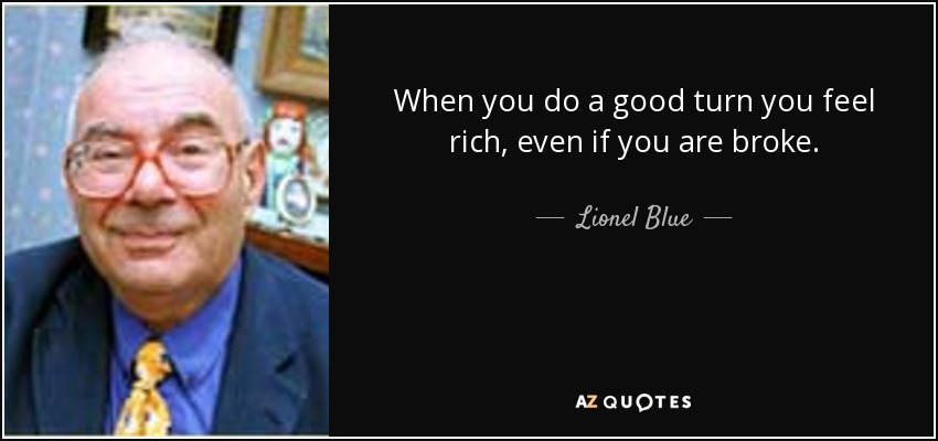 When you do a good turn you feel rich, even if you are broke. - Lionel Blue