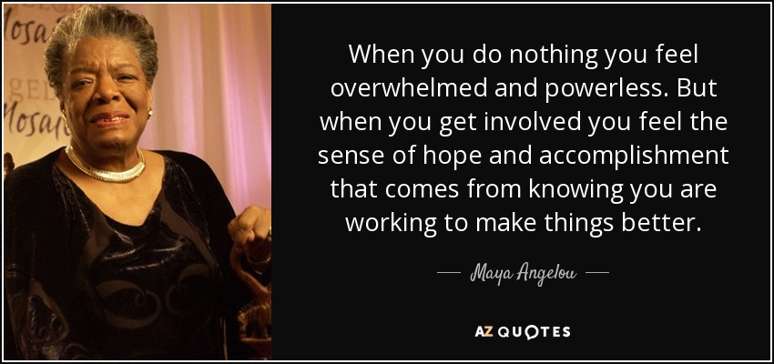 When you do nothing you feel overwhelmed and powerless. But when you get involved you feel the sense of hope and accomplishment that comes from knowing you are working to make things better. - Maya Angelou