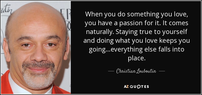 When you do something you love, you have a passion for it. It comes naturally. Staying true to yourself and doing what you love keeps you going...everything else falls into place. - Christian Louboutin