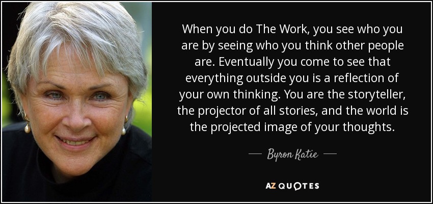 When you do The Work, you see who you are by seeing who you think other people are. Eventually you come to see that everything outside you is a reflection of your own thinking. You are the storyteller, the projector of all stories, and the world is the projected image of your thoughts. - Byron Katie