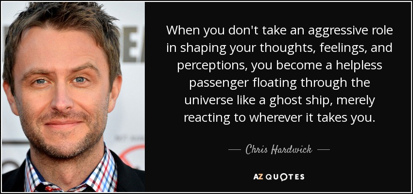 When you don't take an aggressive role in shaping your thoughts, feelings, and perceptions, you become a helpless passenger floating through the universe like a ghost ship, merely reacting to wherever it takes you. - Chris Hardwick