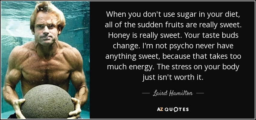 When you don't use sugar in your diet, all of the sudden fruits are really sweet. Honey is really sweet. Your taste buds change. I'm not psycho never have anything sweet, because that takes too much energy. The stress on your body just isn't worth it. - Laird Hamilton