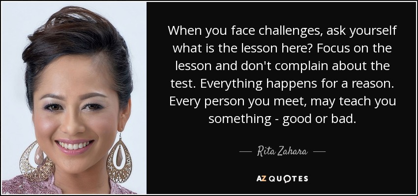 When you face challenges, ask yourself what is the lesson here? Focus on the lesson and don't complain about the test. Everything happens for a reason. Every person you meet, may teach you something - good or bad. - Rita Zahara