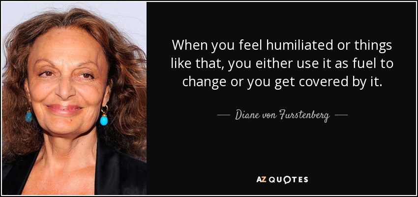 When you feel humiliated or things like that, you either use it as fuel to change or you get covered by it. - Diane von Furstenberg