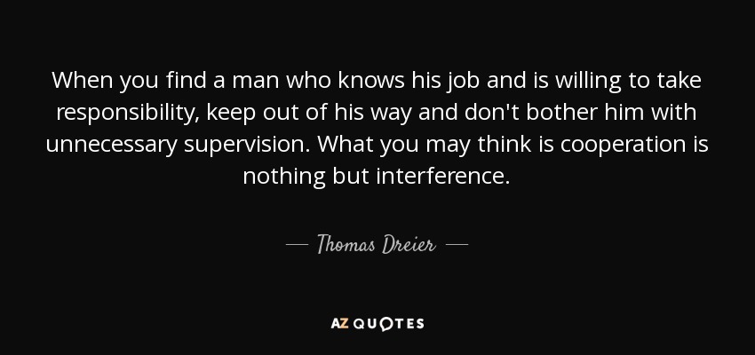 When you find a man who knows his job and is willing to take responsibility, keep out of his way and don't bother him with unnecessary supervision. What you may think is cooperation is nothing but interference. - Thomas Dreier