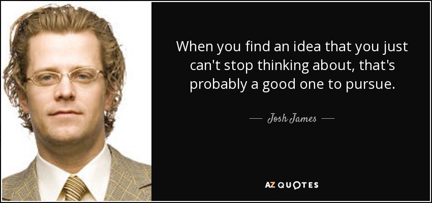 When you find an idea that you just can't stop thinking about, that's probably a good one to pursue. - Josh James