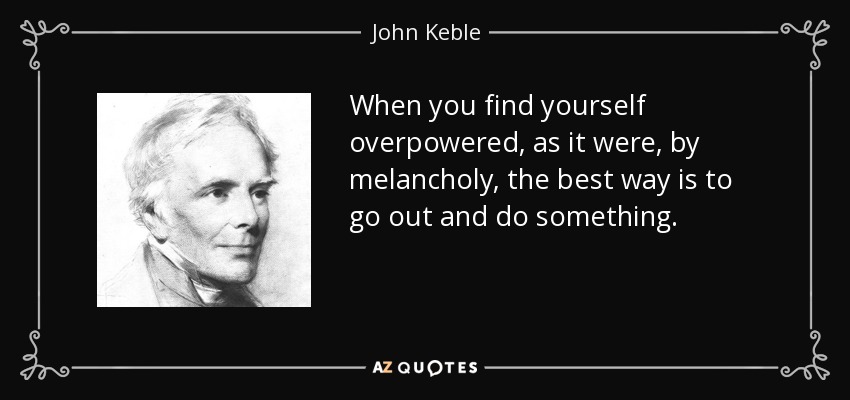 When you find yourself overpowered, as it were, by melancholy, the best way is to go out and do something. - John Keble