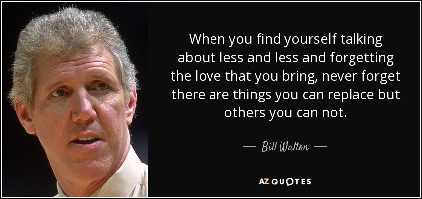 When you find yourself talking about less and less and forgetting the love that you bring, never forget there are things you can replace but others you can not. - Bill Walton