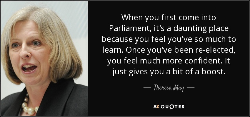 When you first come into Parliament, it's a daunting place because you feel you've so much to learn. Once you've been re-elected, you feel much more confident. It just gives you a bit of a boost. - Theresa May