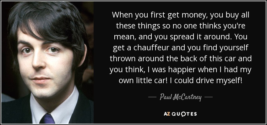 When you first get money, you buy all these things so no one thinks you're mean, and you spread it around. You get a chauffeur and you find yourself thrown around the back of this car and you think, I was happier when I had my own little car! I could drive myself! - Paul McCartney