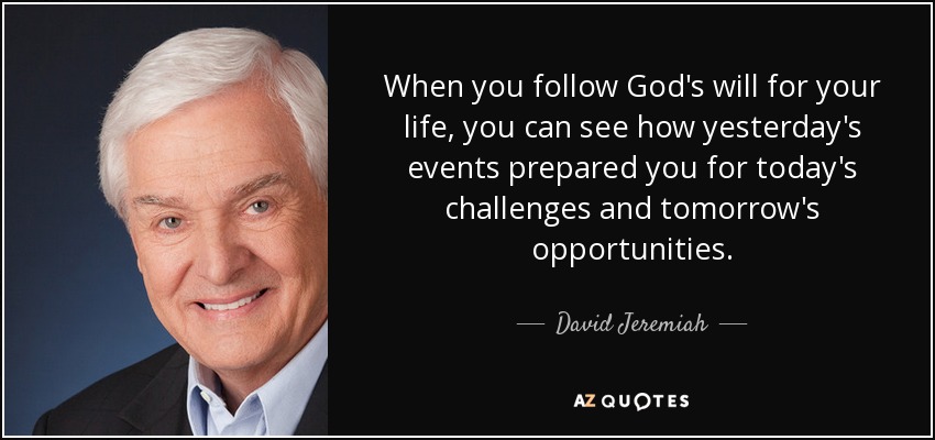 When you follow God's will for your life, you can see how yesterday's events prepared you for today's challenges and tomorrow's opportunities. - David Jeremiah