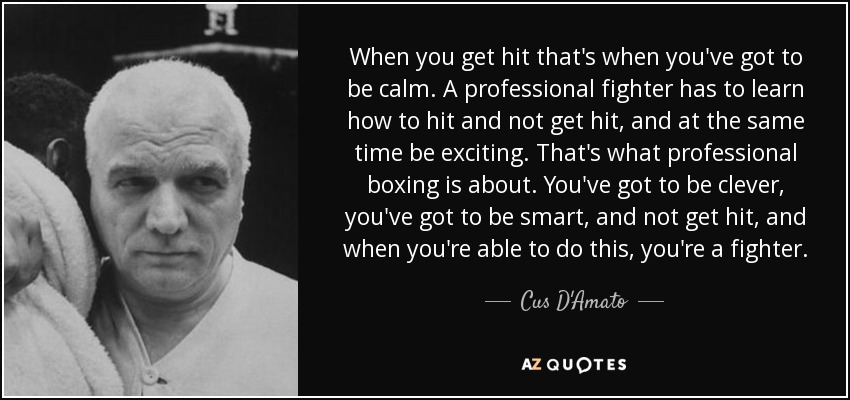 When you get hit that's when you've got to be calm. A professional fighter has to learn how to hit and not get hit, and at the same time be exciting. That's what professional boxing is about. You've got to be clever, you've got to be smart, and not get hit, and when you're able to do this, you're a fighter. - Cus D'Amato