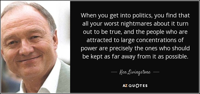 When you get into politics, you find that all your worst nightmares about it turn out to be true, and the people who are attracted to large concentrations of power are precisely the ones who should be kept as far away from it as possible. - Ken Livingstone