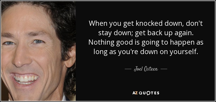 When you get knocked down, don't stay down; get back up again. Nothing good is going to happen as long as you're down on yourself. - Joel Osteen