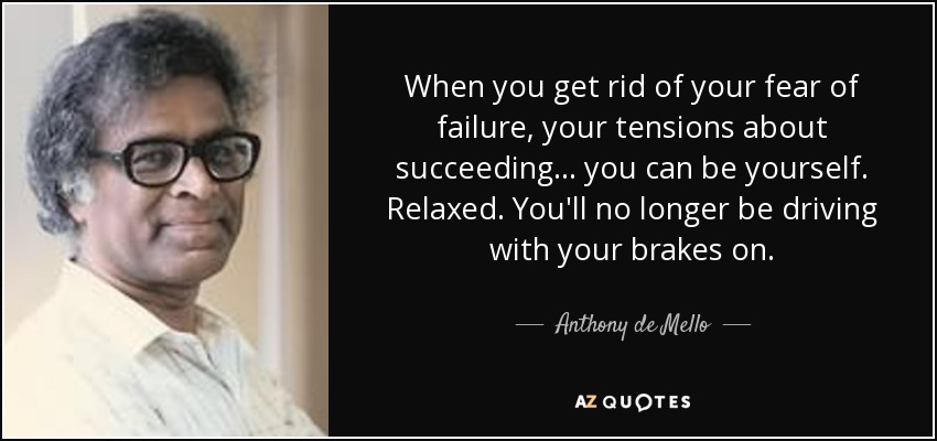 When you get rid of your fear of failure, your tensions about succeeding... you can be yourself. Relaxed. You'll no longer be driving with your brakes on. - Anthony de Mello